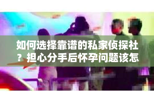 如何选择靠谱的私家侦探社?担心分手后怀孕问题该怎么办? 如何选择靠谱的私家侦探社?担心分手后怀孕问题该怎么办?