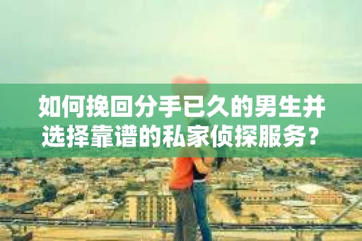 如何挽回分手已久的男生并选择靠谱的私家侦探服务？