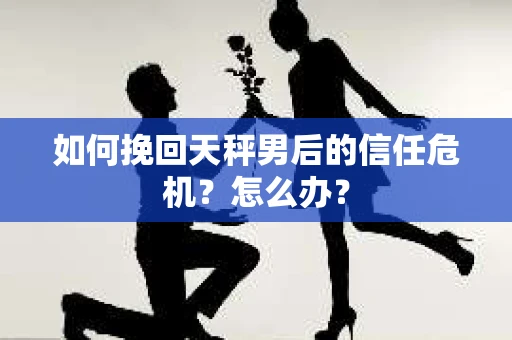 如何挽回天秤男后的信任危机?怎么办? 如何挽回天秤男后的信任危机?怎么办?