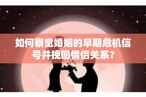 如何察觉婚姻的早期危机信号并挽回情侣关系？
