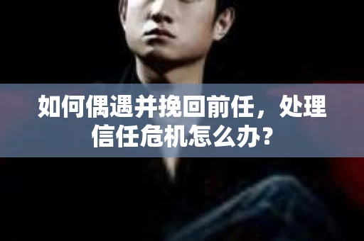 如何偶遇并挽回前任，处理信任危机怎么办？