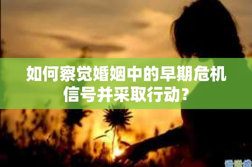 如何察觉婚姻中的早期危机信号并采取行动？