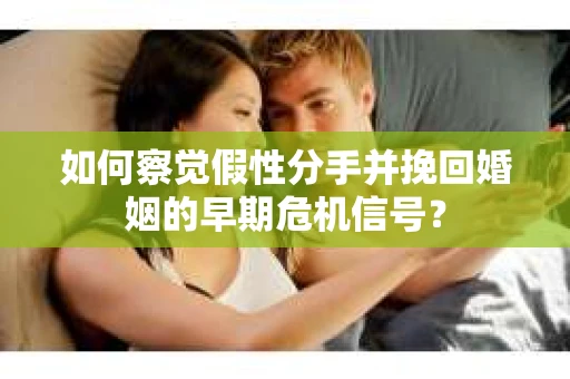 如何察觉假性分手并挽回婚姻的早期危机信号？