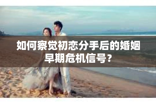 如何察觉初恋分手后的婚姻早期危机信号？