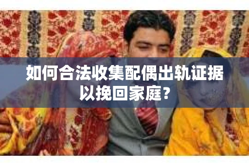 如何合法收集配偶出轨证据以挽回家庭？