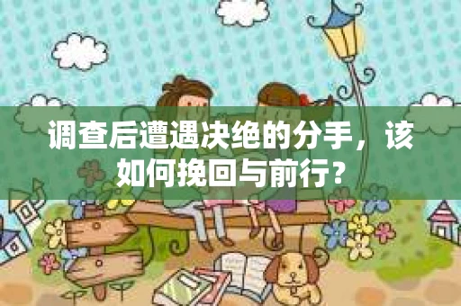 调查后遭遇决绝的分手，该如何挽回与前行？