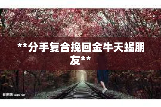 **分手复合挽回金牛天蝎朋友** **分手复合挽回金牛天蝎朋友**