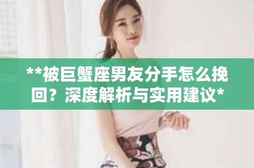 **被巨蟹座男友分手怎么挽回？深度解析与实用建议**