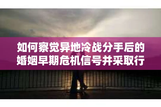 如何察觉异地冷战分手后的婚姻早期危机信号并采取行动？