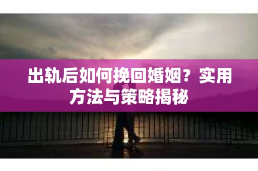 出轨后如何挽回婚姻?实用方法与策略揭秘 出轨后如何挽回婚姻?实用方法与策略揭秘