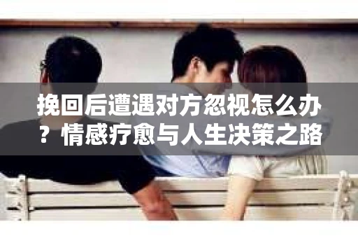 挽回后遭遇对方忽视怎么办?情感疗愈与人生决策之路 挽回后遭遇对方忽视怎么办?情感疗愈与人生决策之路