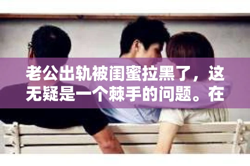 老公出轨被闺蜜拉黑了，这无疑是一个棘手的问题。在这个问题上，我想要和大家分享一下我的看法和经历，希望能给大家带来一些启示。