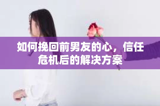 如何挽回前男友的心，信任危机后的解决方案