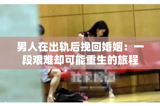 男人在出轨后挽回婚姻：一段艰难却可能重生的旅程