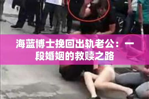 海蓝博士挽回出轨老公：一段婚姻的救赎之路
