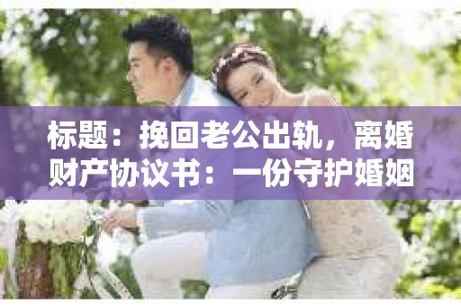 标题：挽回老公出轨，离婚财产协议书：一份守护婚姻与财产的明智选择