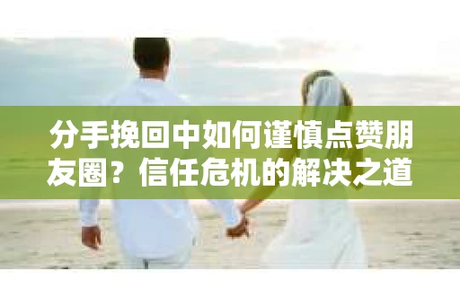 分手挽回中如何谨慎点赞朋友圈?信任危机的解决之道 分手挽回中如何谨慎点赞朋友圈?信任危机的解决之道