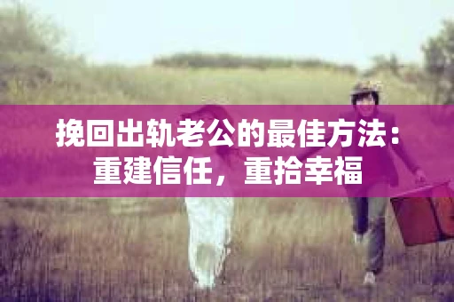 挽回出轨老公的最佳方法：重建信任，重拾幸福