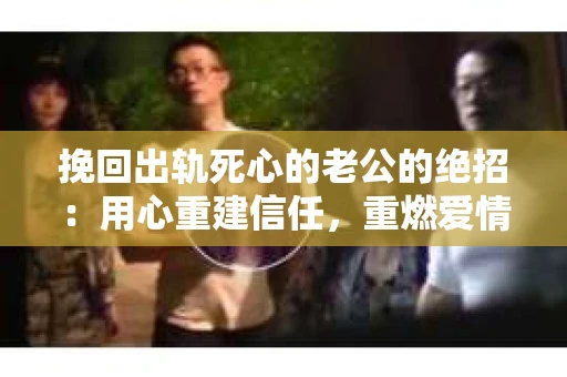 挽回出轨死心的老公的绝招：用心重建信任，重燃爱情火花