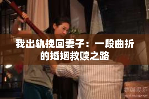 我出轨挽回妻子：一段曲折的婚姻救赎之路