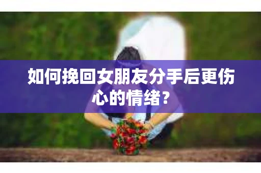 如何挽回女朋友分手后更伤心的情绪？