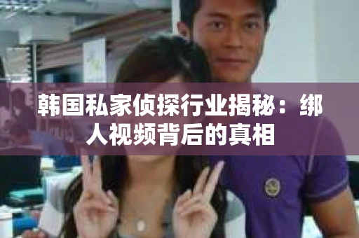 韩国私家侦探行业揭秘：绑人视频背后的真相