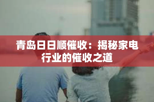 青岛日日顺催收：揭秘家电行业的催收之道