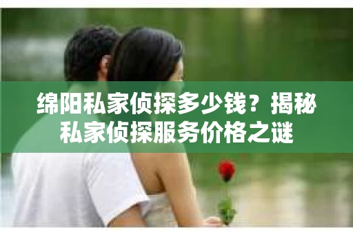 绵阳私家侦探多少钱？揭秘私家侦探服务价格之谜