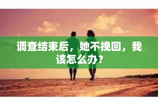 调查结束后,她不挽回,我该怎么办? 调查结束后,她不挽回,我该怎么办?