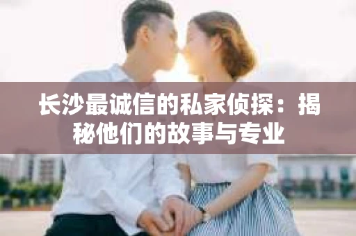 长沙最诚信的私家侦探：揭秘他们的故事与专业