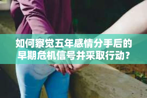 如何察觉五年感情分手后的早期危机信号并采取行动? 如何察觉五年感情分手后的早期危机信号并采取行动?