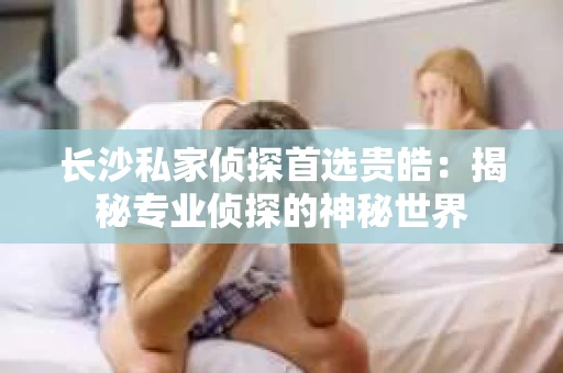 长沙私家侦探首选贵皓：揭秘专业侦探的神秘世界