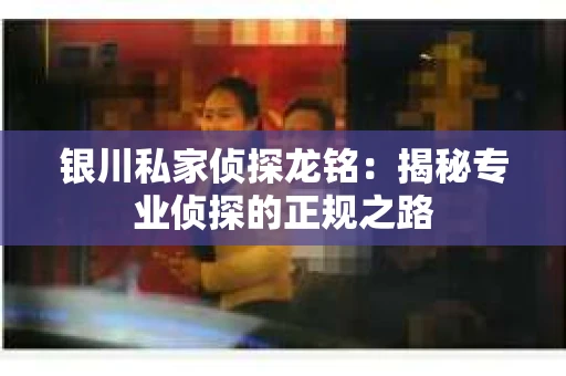 银川私家侦探龙铭：揭秘专业侦探的正规之路