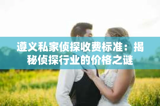 遵义私家侦探收费标准：揭秘侦探行业的价格之谜