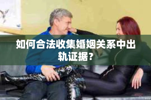 如何合法收集婚姻关系中出轨证据？