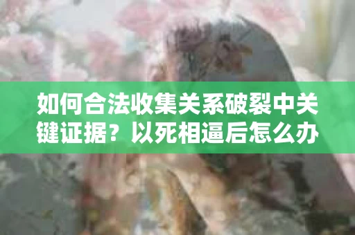 如何合法收集关系破裂中关键证据?以死相逼后怎么办? 如何合法收集关系破裂中关键证据?以死相逼后怎么办?