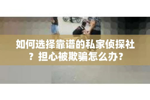 如何选择靠谱的私家侦探社？担心被欺骗怎么办？