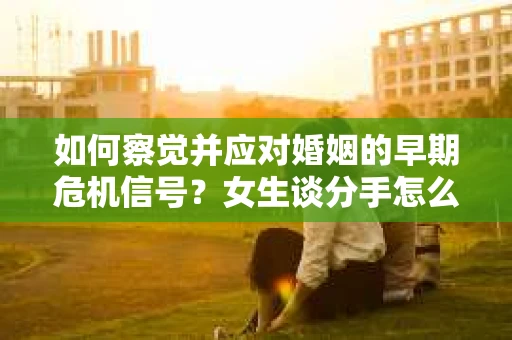 如何察觉并应对婚姻的早期危机信号？女生谈分手怎么挽回