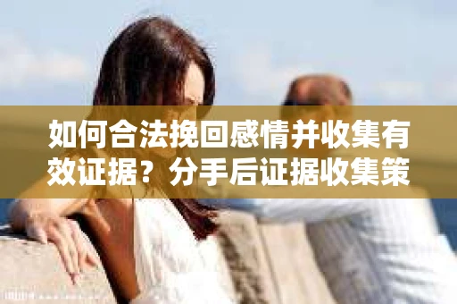 如何合法挽回感情并收集有效证据？分手后证据收集策略