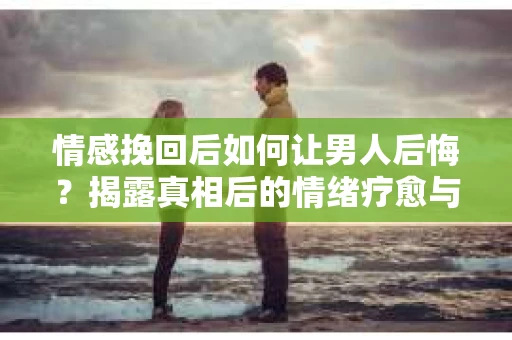 情感挽回后如何让男人后悔？揭露真相后的情绪疗愈与人生决策