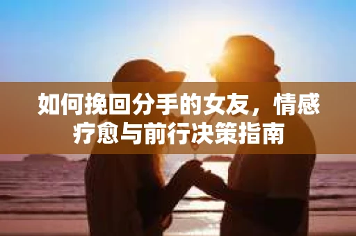 如何挽回分手的女友,情感疗愈与前行决策指南 如何挽回分手的女友,情感疗愈与前行决策指南