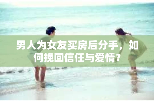 男人为女友买房后分手,如何挽回信任与爱情? 男人为女友买房后分手,如何挽回信任与爱情?