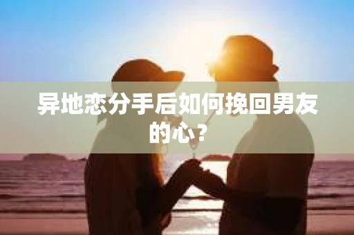 异地恋分手后如何挽回男友的心？