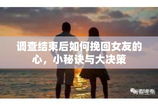 调查结束后如何挽回女友的心，小秘诀与大决策
