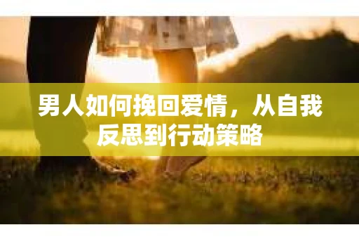 男人如何挽回爱情，从自我反思到行动策略