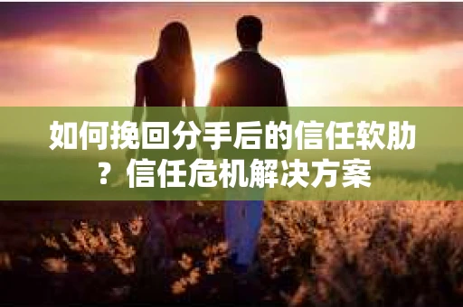 如何挽回分手后的信任软肋？信任危机解决方案