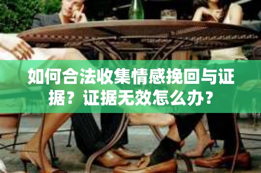 如何合法收集情感挽回与证据?证据无效怎么办? 如何合法收集情感挽回与证据?证据无效怎么办?
