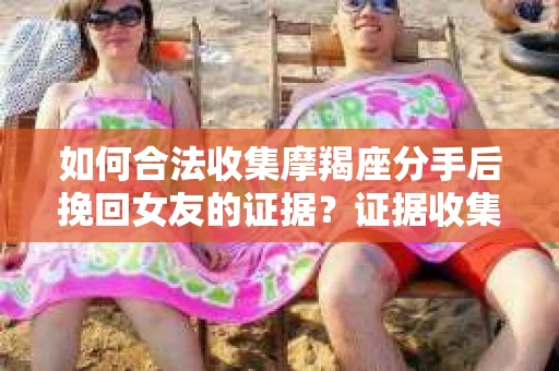 如何合法收集摩羯座分手后挽回女友的证据？证据收集策略与法律风险防范