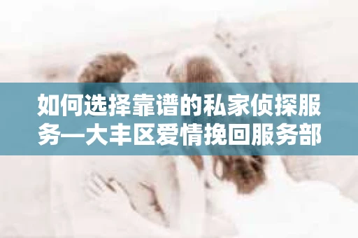 如何选择靠谱的私家侦探服务—大丰区爱情挽回服务部选择指南