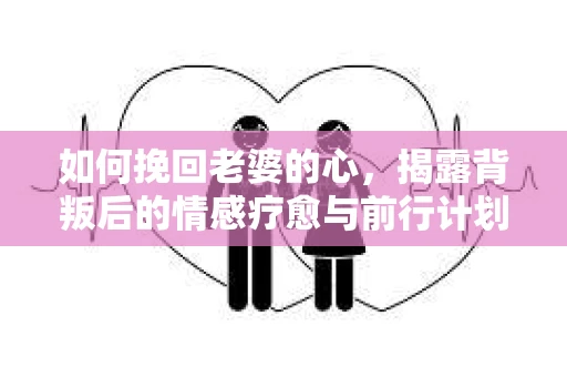 如何挽回老婆的心,揭露背叛后的情感疗愈与前行计划 如何挽回老婆的心,揭露背叛后的情感疗愈与前行计划